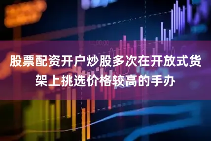 股票配资开户炒股多次在开放式货架上挑选价格较高的手办